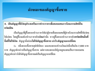 3. เป็ นสัญญาที่มีวัตถุประสงค์ในการชาระราคาเพื่อตอบแทนการโอนกรรมสิทธิ์ใน
ทรัพย์สิน
เป็นสัญญาที่ผู้ซื้อตกลงชาระราคาให้แก่ผู้ขายเพื่อตอบแทนที่ผู้ขายโอนกรรมสิทธิ์ให้แก่ตน
ให้แก่ตน โดยผู้ซื้อจะต้องชาระราคาด้วยเงินเท่านั้น หากผู้ซื้อตกลงชาระราคาด้วยทรัพย์สินอื่นที่
อื่นที่ไม่ใช่เงิน สัญญานั้นย่อมไม่ใช่สัญญาซื้อขาย แต่เป็นสัญญาแลกเปลี่ยน
Ex หนึ่งตกลงซื้อขายสุนัขให้สอง และสองตกลงชาระเงินแก่หนึ่งเป็นเงิน 2,000 บาท
บาท สัญญาดังกล่าวเป็นสัญญาซื้อขาย แต่หากสองตกลงให้ลูกหมูของตนเป็นการตอบแทน
สัญญาดังกล่าวไม่ใช่สัญญาซื้อขายแต่เป็นสัญญาลกเปลี่ยน
ลักษณะของสัญญาซื้อขาย
 