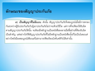 ๕) เป็นสัญญาที่ไม่มีแบบ ดังนั้น สัญญาประกันภัยจึงสมบูรณ์เมื่อมีการตกลง
กันระหว่างผู้รับประกันภัยกับผู้เอาประกันภัยไม่ว่าจะด้วยวิธีใด แต่การที่จะฟ้ องให้รับผิด
ตามสัญญาประกันภัยได้นั้น จะต้องมีหลักฐานเป็นหนังสือลงลายมือชื่อฝ่ายที่ต้องรับผิด
เป็นสาคัญ แต่อย่างไรก็ดีสัญญาประกันภัยที่ไม่มีหลักฐานเป็นหนังสือนั้นก็ไม่เป็นโมฆะแต่
อย่างใดยังมีผลสมบูรณ์เพียงแต่ไม่สามารถฟ้ องร้องบังคับคดีกันได้เท่านั้น
ลักษณะของสัญญาประกันภัย
 