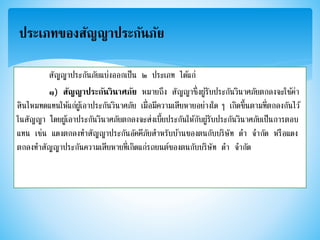 ประเภทของสัญญาประกันภัย
สัญญาประกันภัยแบ่งออกเป็น ๒ ประเภท ได้แก่
๑) สัญญาประกันวินาศภัย หมายถึง สัญญาซึ่งผู้รับประกันวินาศภัยตกลงจะใช้ค่า
สินไหมทดแทนให้แก่ผู้เอาประกันวินาศภัย เมื่อมีความเสียหายอย่างใด ๆ เกิดขึ้นตามที่ตกลงกันไว้
ในสัญญา โดยผู้เอาประกันวินาศภัยตกลงจะส่งเบี้ยประกันให้กับผู้รับประกันวินาศภัยเป็นการตอบ
แทน เช่น แดงตกลงทาสัญญาประกันอัคคีภัยสาหรับบ้านของตนกับบริษัท ดา จากัด หรือแดง
ตกลงทาสัญญาประกันความเสียหายที่เกิดแก่รถยนต์ของตนกับบริษัท ดา จากัด
 