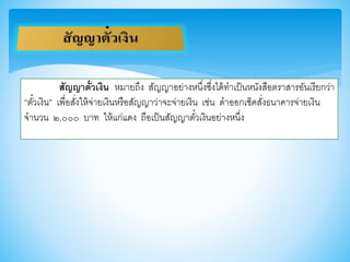 สัญญาตั๋วเงิน หมายถึง สัญญาอย่างหนึ่งซึ่งได้ทาเป็นหนังสือตราสารอันเรียกว่า
“ตั๋วเงิน” เพื่อสั่งให้จ่ายเงินหรือสัญญาว่าจะจ่ายเงิน เช่น ดาออกเช็คสั่งธนาคารจ่ายเงิน
จานวน ๒,๐๐๐ บาท ให้แก่แดง ถือเป็นสัญญาตั๋วเงินอย่างหนึ่ง
 