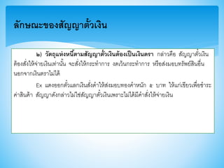 ๒) วัตถุแห่งหนี้ตามสัญญาตั๋วเงินต้องเป็นเงินตรา กล่าวคือ สัญญาตั๋วเงิน
ต้องสั่งให้จ่ายเงินเท่านั้น จะสั่งให้กระทาการ งดเว้นกระทาการ หรือส่งมอบทรัพย์สินอื่น
นอกจากเงินตราไม่ได้
Ex แดงออกตั๋วแลกเงินสั่งดาให้ส่งมอบทองคาหนัก ๕ บาท ให้แก่เาียวเพื่อชาระ
ค่าสินค้า สัญญาดังกล่าวไม่ใช่สัญญาตั๋วเงินเพราะไม่ได้มีคาสั่งให้จ่ายเงิน
ลักษณะของสัญญาตั๋วเงิน
 