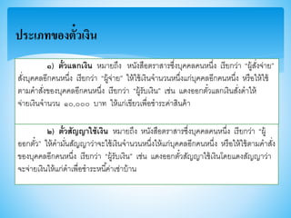 ประเภทของตั๋วเงิน
๑) ตั๋วแลกเงิน หมายถึง หนังสือตราสารซึ่งบุคคลคนหนึ่ง เรียกว่า “ผู้สั่งจ่าย”
สั่งบุคคลอีกคนหนึ่ง เรียกว่า “ผู้จ่าย” ให้ใช้เงินจานวนหนึ่งแก่บุคคลอีกคนหนึ่ง หรือให้ใช้
ตามคาสั่งาองบุคคลอีกคนหนึ่ง เรียกว่า “ผู้รับเงิน” เช่น แดงออกตั๋วแลกเงินสั่งดาให้
จ่ายเงินจานวน ๑๐,๐๐๐ บาท ให้แก่เาียวเพื่อชาระค่าสินค้า
๒) ตั๋วสัญญาใช้เงิน หมายถึง หนังสือตราสารซึ่งบุคคลคนหนึ่ง เรียกว่า “ผู้
ออกตั๋ว” ให้คามั่นสัญญาว่าจะใช้เงินจานวนหนึ่งให้แก่บุคคลอีกคนหนึ่ง หรือให้ใช้ตามคาสั่ง
าองบุคคลอีกคนหนึ่ง เรียกว่า “ผู้รับเงิน” เช่น แดงออกตั๋วสัญญาใช้เงินโดยแดงสัญญาว่า
จะจ่ายเงินให้แก่ดาเพื่อชาระหนี้ค่าเช่าบ้าน
 