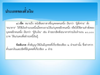 ๓) เช็ค หมายถึง หนังสือตราสารซึ่งบุคคลคนหนึ่ง เรียกว่า “ผู้สั่งจ่าย” สั่ง
“ธนาคาร” ให้ใช้เงินจานวนหนึ่งเมื่อทวงถามให้แก่บุคคลอีกคนหนึ่ง หรือให้ใช้ตามคาสั่งาอง
บุคคลอีกคนหนึ่ง เรียกว่า “ผู้รับเงิน” เช่น ดาออกเช็คสั่งธนาคารจ่ายเงินจานวน ๑๐,๐๐๐
บาท ให้แก่แดงเพื่อชาระหนี้เงินกู้
ข้อสังเกต ตั๋วสัญญาใช้เงินมีบุคคลที่เกี่ยวา้องเพียง ๒ ฝ่ายเท่านั้น ซึ่งต่างจาก
ตั๋วแลกเงินและเช็คที่มีบุคคลที่เกี่ยวา้อง ๓ ฝ่าย
ประเภทของตั๋วเงิน
 