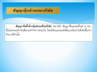 สัญญาจัดตั้งห้างหุ้นส่วนหรือบริษัท หมายถึง สัญญาซึ่งบุคคลตั้งแต่ ๒ คน
าึ้นไปตกลงเา้ากันเพื่อกระทากิจการร่วมกัน โดยมีวัตถุประสงค์เพื่อแบ่งปันกาไรที่เกิดาึ้นจาก
กิจการที่ทานั้น
 