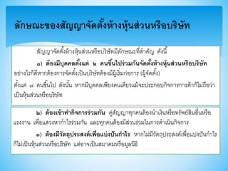 ลักษณะของสัญญาจัดตั้งห้างหุ้นส่วนหรือบริษัท
สัญญาจัดตั้งห้างหุ้นส่วนหรือบริษัทมีลักษณะที่สาคัญ ดังนี้
๑) ต้องมีบุคคลตั้งแต่ ๒ คนขึ้นไปร่วมกันจัดตั้งห้างหุ้นส่วนหรือบริษัท
อย่างไรก็ดีหากต้องการจัดตั้งเป็นบริษัทต้องมีผู้เริ่มก่อการ (ผู้จัดตั้ง)
ตั้งแต่ ๗ คนาึ้นไป ดังนั้น หากมีบุคคลเพียงคนเดียวแม้จะประกอบกิจการการค้าก็ไม่ถือว่า
เป็นหุ้นส่วนหรือบริษัท
๒) ต้องเข้าทากิจการร่วมกัน คู่สัญญาทุกคนต้องนาเงินหรือทรัพย์สินอื่นหรือ
แรงงาน เพื่อแสวงหากาไรร่วมกัน และทุกคนต้องมีส่วนร่วมในการดาเนินกิจการ
๓) ต้องมีวัตถุประสงค์เพื่อแบ่งปันกาไร หากไม่มีวัตถุประสงค์เพื่อแบ่งปันกาไร
ก็ไม่เป็นหุ้นส่วนหรือบริษัท แต่อาจเป็นสมาคมหรือมูลนิธิ
 