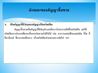 4. เป็ นสัญญาที่มีวัตถุของสัญญาเป็ นทรัพย์สิน
สัญญาซื้อขายเป็นสัญญาที่มีวัตถุประสงค์ในการโอนกรรมสิทธิ์ในทรัพย์สิน แต่ก็มี
ทรัพย์สินบางประเภทที่ตกลงซื้อขายกันตามปกติไม่ได้ เช่น สาธารณสมบัติของแผ่นดิน ที่วัด ที่
ที่ธรณีสงฆ์ ที่ศาลาสมบัติกลาง หรือทรัพย์สินส่วนพระมหากษัตริย์ ฯลฯ
ลักษณะของสัญญาซื้อขาย
 
