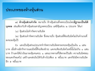 ๓) ห้างหุ้นส่วนจากัด หมายถึง ห้างหุ้นส่วนที่จดทะเบียนโดยมีฐานะเป็นนิติ
บุคคล เช่นเดียวกับห้างหุ้นส่วนสามัญจดทะเบียน แต่มีหุ้นส่วน ๒ ประเภท ได้แก่
(๑) หุ้นส่วนไม่จากัดความรับผิด
(๒) หุ้นส่วนจากัดความรับผิด ซึ่งหมายถึง หุ้นส่วนที่ต้องรับผิดไม่เกินจานวนที่
ลงจะลงหุ้นไว้
Ex แดงเป็นหุ้นส่วนประเภทจากัดความรับผิดตกลงจะลงหุ้นเป็นเงิน ๑ แสน
บาท เมื่อห้างเลิกกิจการและมีหนี้ที่จะต้องชาระ แดงจะต้องรับผิดในหนี้นั้นไม่เกิน ๑ แสน
บาท ถ้าแดงได้นาเงินมาลงหุ้นจนครบ ๑ แสนบาทตามที่ได้ตกลงไว้แล้ว ความรับผิดชอบ
าองแดงก็หมดไป แต่ถ้าแดงส่งเงินให้กับห้างไปเพียง ๕ หมื่นบาท แดงก็ยังมีความรับผิด
อีก ๕ หมื่นบาท
ประเภทของห้างหุ้นส่วน
 