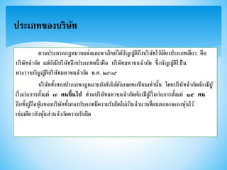 ประเภทของบริษัท
ตามประมวลกฎหมายแพ่งและพาณิชย์ได้บัญญัติถึงบริษัทไว้เพียงประเภทเดียว คือ
บริษัทจากัด แต่ยังมีบริษัทอีกประเภทหนึ่งคือ บริษัทมหาชนจากัด ซึ่งบัญญัติไว้ใน
พระราชบัญญัติบริษัทมหาชนจากัด พ.ศ. ๒๕๓๕
บริษัททั้งสองประเภทกฎหมายบังคับให้ต้องจดทะเบียนเท่านั้น โดยบริษัทจากัดต้องมีผู้
เริ่มก่อการตั้งแต่ ๗ คนขึ้นไป ส่วนบริษัทมหาชนจากัดต้องมีผู้เริ่มก่อการตั้งแต่ ๑๕ คน
อีกทั้งผู้ถือหุ้นของบริษัททั้งสองประเภทมีความรับผิดไม่เกินจานวนที่ตนตกลงจะลงหุ้นไว้
เช่นเดียวกับหุ้นส่วนจากัดความรับผิด
 