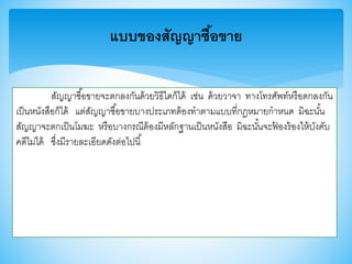 สัญญาซื้อาายจะตกลงกันด้วยวิธีใดก็ได้ เช่น ด้วยวาจา ทางโทรศัพท์หรือตกลงกัน
เป็นหนังสือก็ได้ แต่สัญญาซื้อาายบางประเภทต้องทาตามแบบที่กฎหมายกาหนด มิฉะนั้น
สัญญาจะตกเป็นโมฆะ หรือบางกรณีต้องมีหลักฐานเป็นหนังสือ มิฉะนั้นจะฟ้ องร้องให้บังคับ
คดีไม่ได้ ซึ่งมีรายละเอียดดังต่อไปนี้
แบบของสัญญาซื้อขาย
 