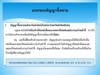 1. สัญญาซื้อขายอสังหาริมทรัพย์หรือสังหาริมทรัพย์ชนิดพิเศษ
กฎหมายบังคับให้ต้องทาเป็ นหนังสือและจดทะเบียนต่อพนักงานเจ้าหน้าที่ หากไม่
หากไม่กระทาตามจะมีผลให้สัญญาซื้อขายนั้นตกเป็นโมฆะ
Ex แดงซื้อที่ดินหรือช้างของนายดา สัญญาดังกล่าวจะสมบูรณ์ได้ก็ต่อเมื่อทาเป็น
หนังสือและจดทะเบียนต่อพนักงานเจ้าหน้าที่ หากแดงและดาไม่ทาสัญญาเป็นหนังสือและจด
จดทะเบียนต่อพนักงานเจ้าหน้าที่ สัญญานั้นจะตกเป็นโมฆะ ฝ่ายใดฝ่ายหนึ่งจะเรียกให้อีกฝ่าย
ฝ่ายปฏิบัติตามสัญญาไม่ได้
แบบของสัญญาซื้อขาย
สังหาริมทรัพย์ชนิดพิเศษ ได้แก่ เรือระวางตั้งแต่ ๕ ตันขึ้นไป แพ และสัตว์พาหนะ (ช้าง ม้า โค กระบือ ฯลฯ)
 