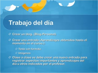 Trabajo del día
Crear un blog. (Blog-Personal)Crear un blog. (Blog-Personal)
Crear una entrada (Aprendizajes obtenidos hasta elCrear una entrada (Aprendizajes obtenidos hasta el
momento en el curso.):momento en el curso.):
Texto con formato.Texto con formato.
ImágenesImágenes
Clase a clase se debe crear una nueva entrada paraClase a clase se debe crear una nueva entrada para
registrar aspectos importantes y aprendizajes delregistrar aspectos importantes y aprendizajes del
día u otros indicados por el profesor.día u otros indicados por el profesor.
 