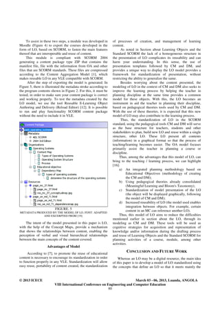 To assist in these two steps, a module was developed in      of processes of creation, and management of learning
Moodle (Figure 4) to export the courses developed in the          content.
form of LO, based on SCORM, to fasten the main features                 As noted in Section about Learning Objects and the
thereof that are interoperable and reuse of content.              Standard SCORM the lack of a homogeneous structure in
     This module is compliant with SCORM 2004                     the presentation of LO complicates its reusability and can
generating a content package type ZIP that contains the           harm your understanding. In this sense, the use of
manifest file, file with the information from OA and other        presentation templates followed by CM and DM, and
files that are SCORM standards. These files are compressed        provides a unique way to display the LO model provides a
according to the Content Aggregation Model [1], which             framework for standardization of presentation, without
makes reusable LO in any VLE compatible with SCORM.               restricting the ability to generalize the same.
      After the step of exporting the model is generated. In            Besides worrying about the content presented, the
Figure 5, there is illustrated the metadata stroke according to   modeling of LO in the context of CM and DM also seeks to
the program contents shown in Figure 2. For this, it must be      improve the learning process by helping the teacher in
tested, in order to make sure your content package is correct     planning discipline at the same time provides a common
and working properly. To test the metadata created by the         model for these objects. With this, the LO becomes an
LO model, we use the tool Reusable E-Learning Object              instrument in aid the teacher in planning their discipline,
Authoring and Delivery (Reload Editor) [12]. It is possible       based on pedagogical theories tools used by CM and DM.
to run and play functionality SCORM content package               With the use of these theories, it is expected that this new
without the need to include it in VLE.                            model of LO may also contribute to the learning process.
                                                                        Thus, the standardization of LO in the SCORM
                                                                  standard, using the pedagogical tools CM and DM will serve
                                                                  as the base structure for teachers, students and other
                                                                  stakeholders to plan, build new LO and reuse within a single
                                                                  structure, other LO. These LO present all contents
                                                                  (information) in a graphical format so that the process of
                                                                  teaching/learning becomes easier. The OA model focuses
                                                                  primarily assist the teacher in planning a course or
                                                                  discipline.
                                                                       Thus, among the advantages that this model of LO, can
                                                                  bring to the teaching / learning process, we can highlight
                                                                  [16]:
                                                                       a) An integrated planning methodology based on
                                                                            Educational Objectives (methodology of creating
                                                                            the CM and DM);
                                                                       b) Using pedagogical theories already consolidated
                                                                            (Meaningful Learning and Bloom's Taxonomy);
                                                                       c) Standardization of model presentation of the LO
                                                                            (the object will be displayed graphically, following
                                                                            the model of CM and DM);
                                                                       d) Increased reusability of LO (the model used enables
                                                                            integration between objects. For example, certain
                         FIGURE. 5
METADATA PRODUCED BY THE MODEL OF LO. FONT: ADAPTED
                                                                            content in an MC can reference another LO).
             AND EXCERPTED FROM [19].                                  Thus, this model of LO aims to reduce the difficulties
                                                                  mentioned earlier in section about the LO, through its
     The intent of the model presented in this paper is LO,       modeling as CM and DM. These tools will be used as
with the help of the Concept Maps, provide a mechanism            cognitive strategies for acquisition and representation of
that shows the relationships between content, enabling the        knowledge and/or information during the drafting process
perception of verbal and visual hierarchical relationships        and reuse of Learning Objects and the Standard SCORM for
between the main concepts of the content covered.                 planning activities of a course, module, among other
                                                                  activities.
                   Advantages of Model
     According to [7], to promote the reuse of educational
                                                                           CONCLUSION AND FUTURE WORK
content is necessary to encourage its standardization in order        Whereas an LO may be a digital resource, the main idea
to function properly in any VLE. Standardization will allow       of this paper is to develop a model of LO standardized using
easy reuse, portability of content created, the standardization   the concepts that define an LO so that it meets mainly the


© 2013 ICECE                                                               March 03 - 06, 2013, Luanda, ANGOLA
                         VIII International Conference on Engineering and Computer Education
                                                           80
 