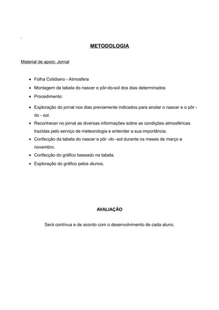 ·
METODOLOGIA
Material de apoio: Jornal
• Folha Cotidiano - Atmosfera
• Montagem de tabela do nascer e pôr-do-sol dos dias determinados
• Procedimento:
• Exploração do jornal nos dias previamente indicados para anotar o nascer e o pôr -
do - sol.
• Reconhecer no jornal as diversas informações sobre as condições atmosféricas
trazidas pelo serviço de meteorologia e entender a sua importância.
• Confecção da tabela do nascer e pôr -do -sol durante os meses de março a
novembro.
• Confecção do gráfico baseado na tabela.
• Exploração do gráfico pelos alunos.
AVALIAÇÃO
Será contínua e de acordo com o desenvolvimento de cada aluno.
 