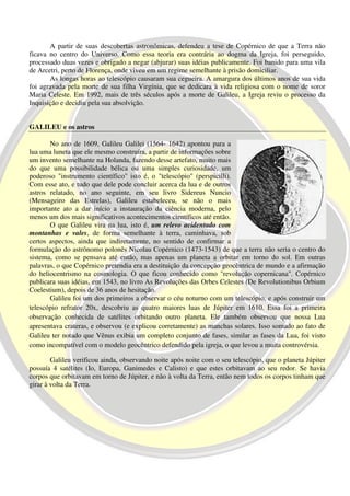 A partir de suas descobertas astronômicas, defendeu a tese de Copérnico de que a Terra não
ficava no centro do Universo. Como essa teoria era contrária ao dogma da Igreja, foi perseguido,
processado duas vezes e obrigado a negar (abjurar) suas idéias publicamente. Foi banido para uma vila
de Arcetri, perto de Florença, onde viveu em um regime semelhante à prisão domiciliar.
       As longas horas ao telescópio causaram sua cegueira. A amargura dos últimos anos de sua vida
foi agravada pela morte de sua filha Virgínia, que se dedicara à vida religiosa com o nome de soror
Maria Celeste. Em 1992, mais de três séculos após a morte de Galileu, a Igreja reviu o processo da
Inquisição e decidiu pela sua absolvição.


GALILEU e os astros

       No ano de 1609, Galileu Galilei (1564- 1642) apontou para a
lua uma luneta que ele mesmo construíra, a partir de informações sobre
um invento semelhante na Holanda, fazendo desse artefato, muito mais
do que uma possibilidade bélica ou uma simples curiosidade, um
poderoso "instrumento científico" isto é, o "telescópio" (perspicilli).
Com esse ato, e tudo que dele pode concluir acerca da lua e de outros
astros relatado, no ano seguinte, em seu livro Sidereus Nuncio
(Mensageiro das Estrelas), Galileu estabeleceu, se não o mais
importante ato a dar início a instauração da ciência moderna, pelo
menos um dos mais significativos acontecimentos científicos até então.
       O que Galileu vira na lua, isto é, um relevo acidentado com
montanhas e vales, de forma semelhante à terra, caminhava, sob
certos aspectos, ainda que indiretamente, no sentido de confirmar a
formulação do astrônomo polonês Nicolau Copérnico (1473-1543) de que a terra não seria o centro do
sistema, como se pensava até então, mas apenas um planeta a orbitar em torno do sol. Em outras
palavras, o que Copérnico pretendia era a destituição da concepção geocêntrica de mundo e a afirmação
do heliocentrismo na cosmologia. O que ficou conhecido como "revolução copernicana". Copérnico
publicara suas idéias, em 1543, no livro As Revoluções das Orbes Celestes (De Revolutionibus Orbium
Coelestium), depois de 36 anos de hesitação.
       Galileu foi um dos primeiros a observar o céu noturno com um telescópio, e após construir um
telescópio refrator 20x, descobriu as quatro maiores luas de Júpiter em 1610. Essa foi a primeira
observação conhecida de satélites orbitando outro planeta. Ele também observou que nossa Lua
apresentava crateras, e observou (e explicou corretamente) as manchas solares. Isso somado ao fato de
Galileu ter notado que Vênus exibia um completo conjunto de fases, similar as fases da Lua, foi visto
como incompatível com o modelo geocêntrico defendido pela igreja, o que levou a muita controvérsia.

        Galileu verificou ainda, observando noite após noite com o seu telescópio, que o planeta Júpiter
possuía 4 satélites (Io, Europa, Ganimedes e Calisto) e que estes orbitavam ao seu redor. Se havia
corpos que orbitavam em torno de Júpiter, e não à volta da Terra, então nem todos os corpos tinham que
girar à volta da Terra.
 