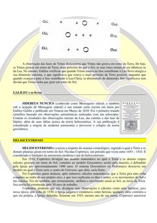 A observação das fases de Vénus demonstrou que Vénus não girava em torno da Terra. De fato,
se Vénus girasse em torno da Terra, mais próximo do que o Sol, as suas fases teriam de ser idênticas às
da Lua. No entanto, Galileu verificou que quando Vénus estava na fase semelhante à Lua Nova atingia a
sua dimensão máxima, o que significava que estava o mais próximo da Terra possível enquanto que
quando avançava para a fase semelhante à Lua Cheia, ia diminuindo de dimensão. Isto significava sem
dúvida que Vénus tinha que girar em torno do Sol.


GALILEU e os livros


        SIDEREUS NUNCIUS (conhecido como Mensageiro sideral, e também
sob a acepção de Mensagem sideral) é um tratado curto escrito em latim por
Galileo Galilei e publicado em Veneza em Março de 1610. Foi o primeiro tratado
científico baseado em observações astronómicas realizadas com um telescópio.
Contem os resultados das observações iniciais da Lua, das estrelas e das luas de
Júpiter, além de suas idéias acerca da teoria heliocentrica. A sua publicação é
considerada a origem da moderna astronomia e provocou o colapso da teoria
geocêntrica.


HELIOCENTRISMO

        HELIOCENTRISMO é a teoria a respeito do sistema cosmológico, segundo a qual a Terra e os
demais planetas giram em torno do Sol. Nicolau Copérnico, um polonês que viveu entre 1453 – 1543. É
considerado o fundador da astronomia moderna e pai do heliocentrismo.
        Em 1514, Copérnico divulgou um modelo matemático no qual a Terra e os demais corpos
celestes giravam em torno do Sol, contrário ao modelo Geocentrico aceito pela maioria, e defendido
pela Igreja por aproximadamente 1400 anos. O sistema Geocentrico ou Ptolomaico descrevia um
modelo no qual a Terra seria o centro do Universo, que aliás, seria finito.
        Foi Copérnico quem deduziu, após inúmeros cálculos matemáticos, que a Terra gira uma volta
completa ao redor de seu próprio eixo, e que isso explicaria os dias e noites, e os movimentos do Sol e
das estrelas. Foi ele também, que erroneamente, atribuiu o movimento anual ao Sol, ao invés da Terra.
Sua teoria foi estruturada após 30 anos de trabalho.
        Copérnico, prudente que era, divulgou suas observações e cálculos como uma hipótese, pois
nessa época, por volta de 1530, a Igreja julgava e condenava como heresia, qualquer idéia contrária a
que ela própria, a Igreja, defendia. Somente em 1543, mesmo ano de sua morte, Copérnico autorizou
 