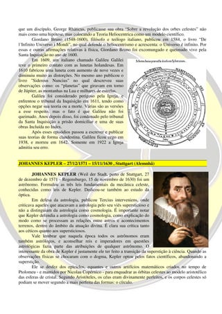 que um discípulo, George Rhäticus, publicasse sua obra “Sobre a revolução dos orbes celestes” não
mais como uma hipótese, mas colocando a Teoria Heliocentrica como um modelo científico.
        Giordano Bruno (1548-1600), filósofo e teólogo italiano, publicou em 1584, o livro “De
l´Infinito Universo i Mondi”, no qual defende o heliocentrismo e acrescenta: o Universo é infinito. Por
essas e outras afirmações relativas à física, Giordano Bruno foi excomungado e queimado vivo pela
Santa Inquisição no ano de 1600.
        Em 1609, um italiano chamado Galileu Galilei
teve o primeiro contato com as lunetas holandesas. Em
1610 fabricou uma luneta com aumento de nove vezes e
diminuiu muito as distorções. No mesmo ano publicou o
livro "Sidereus Nuncius" no qual descreveu suas
observações como: os “planetas” que giravam em torno
de Júpiter, as montanhas na Lua e milhares de estrelas.
        Galileu foi considerado perigoso pela Igreja, e
enfrentou o tribunal da Inquisição em 1611, tendo como
opções negar sua teoria ou a morte. Várias são as versões
a esse respeito, mas o fato é que Galileu não foi
queimado. Anos depois disso, foi condenado pelo tribunal
da Santa Inquisição a prisão domiciliar e uma de suas
obras Incluída no Index.
        Após esses episódios passou a escrever e publicar
suas teorias de forma clandestina. Galileu ficou cego em
1938, e morreu em 1642. Somente em 1922 a Igreja
admitiu seu erro.


JOHANNES KEPLER – 27/12/1571 – 15/11/1630 , Stuttgart (Alemnhã)

        JOHANNES KEPLER (Weil der Stadt, perto de Stuttgart, 27
de dezembro de 1571 - Regensburgo, 15 de novembro de 1630) foi um
astrônomo. Formulou as três leis fundamentais da mecânica celeste,
conhecidas como leis de Kepler. Dedicou-se também ao estudo da
óptica.
        Em defesa da astrologia, publicou Tercius interveniens, onde
criticava aqueles que atacavam a astrologia pelo seu viés supersticioso e
não a distinguiam da astrologia como cosmologia. É importante notar
que Kepler defendia a astrologia como cosmologia, como explicação do
modo como se processam as relações entre astros e acontecimentos
terrenos, dentro do âmbito da atuação divina. É clara sua crítica tanto
aos céticos quanto aos supersticiosos.
        Vale lembrar que naquela época todos os astrônomos eram
também astrólogos, e aconselhar reis e imperadores em questões
astrológicas fazia parte das atribuições de qualquer astrônomo. O
interessante da obra de Kepler é justamente ele ter feito a transição da superstição à ciência. Quando as
observações físicas se chocaram com o dogma, Kepler optou pelos fatos científicos, abandonando a
superstição.
        Ele se desfez dos epiciclos, equantes e outros artifícios matemáticos criados no tempo de
Ptolomeu - e mantidos por Nicolau Copérnico - para enquadrar as órbitas celestes ao modelo aristotélico
das esferas de cristal. Segundo Aristóteles, os céus eram divinamente perfeitos, e os corpos celestes só
podiam se mover segundo a mais perfeita das formas: o círculo.
 