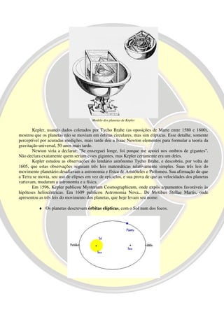 Modelo dos planetas de Kepler

       Kepler, usando dados coletados por Tycho Brahe (as oposições de Marte entre 1580 e 1600),
mostrou que os planetas não se moviam em órbitas circulares, mas sim elípticas. Esse detalhe, somente
perceptível por acuradas medições, mais tarde deu a Isaac Newton elementos para formular a teoria da
gravitação universal, 50 anos mais tarde.
       Newton viria a declarar: "Se enxerguei longe, foi porque me apoiei nos ombros de gigantes".
Não declara exatamente quem seriam esses gigantes, mas Kepler certamente era um deles.
       Kepler estudou as observações do lendário astrônomo Tycho Brahe, e descobriu, por volta de
1605, que estas observações seguiam três leis matemáticas relativamente simples. Suas três leis do
movimento planetário desafiavam a astronomia e física de Aristóteles e Ptolomeu. Sua afirmação de que
a Terra se movia, seu uso de elipses em vez de epiciclos, e sua prova de que as velocidades dos planetas
variavam, mudaram a astronomia e a física.
       Em 1596, Kepler publicou Mysterium Cosmographicum, onde expôs argumentos favoráveis às
hipóteses heliocêntricas. Em 1609 publicou Astronomia Nova... De Motibus Stellae Martis, onde
apresentou as três leis do movimento dos planetas, que hoje levam seu nome:

           ♦ Os planetas descrevem órbitas elípticas, com o Sol num dos focos.
 