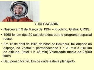 YURI GAGARIN
• Nasceu em 9 de Março de 1934 – Kluchino, Gjatski URSS.
• 1960 foi um dos 20 selecionados para o programa espacial
russo.
• Em 12 de abril de 1961 da base de Baikonur, foi lançado ao
espaço, na Vostok 1 permanecendo 1 h 29 min a 315 km
de altitude. (total 1 h 48 min) Velocidade média de 27000
km/h
• Seu pouso foi 320 km de onde estava planejado.
 