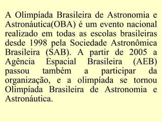 A Olimpíada Brasileira de Astronomia e
Astronáutica(OBA) é um evento nacional
realizado em todas as escolas brasileiras
desde 1998 pela Sociedade Astronômica
Brasileira (SAB). A partir de 2005 a
Agência Espacial Brasileira (AEB)
passou também a participar da
organização, e a olimpíada se tornou
Olimpíada Brasileira de Astronomia e
Astronáutica.
 