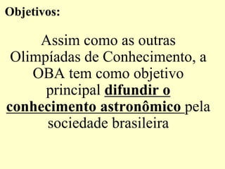 Objetivos:
Assim como as outras
Olimpíadas de Conhecimento, a
OBA tem como objetivo
principal difundir o
conhecimento astronômico pela
sociedade brasileira
 