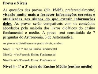 Prova e Níveis
As questões das provas (dia 15/05), preferencialmente,
visarão muito mais a fornecer informações corretas e
atualizadas aos alunos do que extrair informações
deles. As provas serão compatíveis com os conteúdos
abordados pela maioria dos livros didáticos do ensino
fundamental e médio. A prova será constituída de 7
perguntas de Astronomia, 3 de Astronáutica.
As provas se distribuem em quatro níveis, a saber:
Nível 1 - 1ª ao 3ª ano do Ensino Fundamental
Nível 2 - 4ª e 5ª ano do Ensino Fundamental
Nível 3 - 6ª a 9ª ano do Ensino Fundamental
Nível 4 - 1ª a 3ª série do Ensino Médio (ensino médio)
 