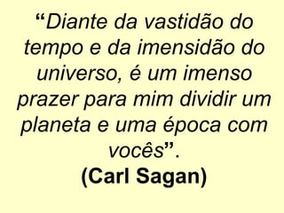“Diante da vastidão do
tempo e da imensidão do
universo, é um imenso
prazer para mim dividir um
planeta e uma época com
vocês”.
(Carl Sagan)
 