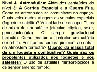 Nível 4. Astronáutica: Além dos conteúdos do
nível 3: A Corrida Espacial e a Guerra Fria.
Como os astronautas se comunicam no espaço.
Quais velocidades atingem os veículos espaciais
(foguete e satélite)? Velocidade de escape. Tipos
de órbita de um satélite (circular, elíptica, polar,
geoestacionária). O campo gravitacional
terrestre. Como manter e controlar um satélite
em órbita. Por que os corpos queimam ao entrar
na atmosfera terrestre? Quanto da massa total
de um foguete é combustível? Quais são os
propelentes utilizados nos foguetes e nos
satélites? O uso de satélites meteorológicos e
de sensoriamento remoto.
 