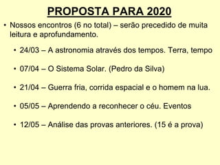 PROPOSTA PARA 2020
• Nossos encontros (6 no total) – serão precedido de muita
leitura e aprofundamento.
• 24/03 – A astronomia através dos tempos. Terra, tempo
• 07/04 – O Sistema Solar. (Pedro da Silva)
• 21/04 – Guerra fria, corrida espacial e o homem na lua.
• 05/05 – Aprendendo a reconhecer o céu. Eventos
• 12/05 – Análise das provas anteriores. (15 é a prova)
 