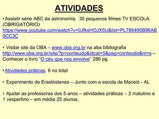 ATIVIDADES
•Assistir série ABC da astronomia. 30 pequenos filmes TV ESCOLA.
(OBRIGATÓRIO)
https://www.youtube.com/watch?v=0JfksHOJX5U&list=PL786495B96AB
0CC3C
• Visitar site da OBA – www.oba.org.br na aba bibliografia
http://www.oba.org.br/site/?p=conteudo&idcat=5&pag=conteudo&m=s –
Conhecer o livro “O céu que nos envolve” 286 pg
•Atividades práticas. 6 no total
• Experimento de Erastóstenes – Junto com a escola de Maceió - AL
• Ajudar as professoras dos 5 anos – atividades práticas – 2 matutino e
1 vespertino – em média 25 alunos.
 