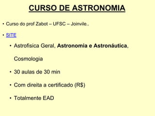CURSO DE ASTRONOMIA
• Curso do prof Zabot – UFSC – Joinvile..
• SITE
• Astrofisica Geral, Astronomia e Astronáutica,
Cosmologia
• 30 aulas de 30 min
• Com direita a certificado (R$)
• Totalmente EAD
 