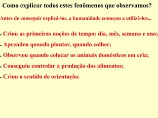 Como explicar todos estes fenômenos que observamos?
Antes de conseguir explicá-los, a humanidade começou a utilizá-los...
● Criou as primeiras noções de tempo: dia, mês, semana e ano;
● Aprendeu quando plantar, quando colher;
● Observou quando colocar os animais domésticos em cria;
● Conseguiu controlar a produção dos alimentos;
● Criou o sentido de orientação.
 