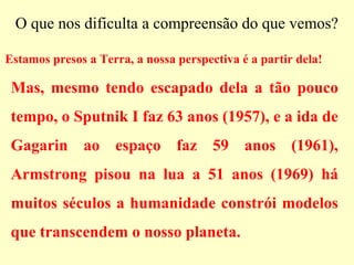 O que nos dificulta a compreensão do que vemos?
Estamos presos a Terra, a nossa perspectiva é a partir dela!
Mas, mesmo tendo escapado dela a tão pouco
tempo, o Sputnik I faz 63 anos (1957), e a ida de
Gagarin ao espaço faz 59 anos (1961),
Armstrong pisou na lua a 51 anos (1969) há
muitos séculos a humanidade constrói modelos
que transcendem o nosso planeta.
 