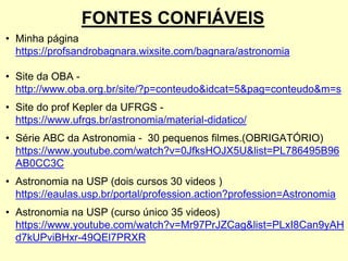 FONTES CONFIÁVEIS
• Minha página
https://profsandrobagnara.wixsite.com/bagnara/astronomia
• Site da OBA -
http://www.oba.org.br/site/?p=conteudo&idcat=5&pag=conteudo&m=s
• Site do prof Kepler da UFRGS -
https://www.ufrgs.br/astronomia/material-didatico/
• Série ABC da Astronomia - 30 pequenos filmes.(OBRIGATÓRIO)
https://www.youtube.com/watch?v=0JfksHOJX5U&list=PL786495B96
AB0CC3C
• Astronomia na USP (dois cursos 30 videos )
https://eaulas.usp.br/portal/profession.action?profession=Astronomia
• Astronomia na USP (curso único 35 videos)
https://www.youtube.com/watch?v=Mr97PrJZCag&list=PLxI8Can9yAH
d7kUPviBHxr-49QEl7PRXR
 