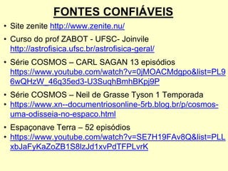 FONTES CONFIÁVEIS
• Site zenite http://www.zenite.nu/
• Curso do prof ZABOT - UFSC- Joinvile
http://astrofisica.ufsc.br/astrofisica-geral/
• Série COSMOS – CARL SAGAN 13 episódios
https://www.youtube.com/watch?v=0jMOACMdgpo&list=PL9
6wQHzW_46q35ed3-U3SuqhBmhBKpj9P
• Série COSMOS – Neil de Grasse Tyson 1 Temporada
• https://www.xn--documentriosonline-5rb.blog.br/p/cosmos-
uma-odisseia-no-espaco.html
• Espaçonave Terra – 52 episódios
• https://www.youtube.com/watch?v=SE7H19FAv8Q&list=PLL
xbJaFyKaZoZB1S8lzJd1xvPdTFPLvrK
 