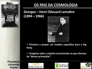Georges – Henri Édouard Lemaître
(1894 – 1966)
 Primeiro a propor um modelo específico para o big
bang.
 Imaginou toda a matéria concentrada no que chamou
de “átomo primordial”.
OS PAIS DA COSMOLOGIA
 
