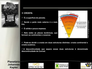  CROSTA
 É a superfície do planeta.
 Sendo a parte mais externa é a mais
fria.
 É sólida e pouco espessa.
 Nela estão as placas tectônicas, que
formam os continentes e oceanos.
 Pode-se dividir a crosta em duas estruturas distintas: crosta continental e
crosta oceânica.
 A descontinuidade que separa essas duas estruturas é denominada
descontinuidade de Conrad.
Fonte:www.google.com.br/imagens
 