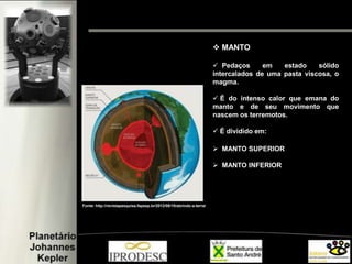  MANTO
 Pedaços em estado sólido
intercalados de uma pasta viscosa, o
magma.
 É do intenso calor que emana do
manto e de seu movimento que
nascem os terremotos.
 É dividido em:
 MANTO SUPERIOR
 MANTO INFERIOR
Fonte: http://revistapesquisa.fapesp.br/2012/08/10/abrindo-a-terra/
 
