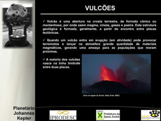 VULCÕES
 Vulcão é uma abertura na crosta terrestre, de formato cônico ou
montanhoso, por onde saem magma, cinzas, gases e poeira. Esta estrutura
geológica é formada, geralmente, a partir do encontro entre placas
tectônicas.
 Quando um vulcão entra em erupção (em atividade) pode provocar
terremotos e lançar na atmosfera grande quantidade de materiais
magmáticos, gerando uma ameaça para as populações que moram
próximas.
Etna na região da Sicília, Itália (Foto: BBC)
 A maioria dos vulcões
nasce na linha limítrofe
entre duas placas.
 