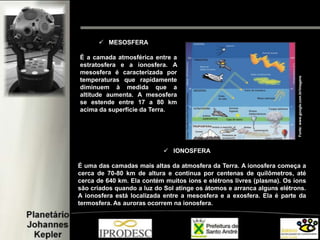  MESOSFERA
É a camada atmosférica entre a
estratosfera e a ionosfera. A
mesosfera é caracterizada por
temperaturas que rapidamente
diminuem à medida que a
altitude aumenta. A mesosfera
se estende entre 17 a 80 km
acima da superfície da Terra.
 IONOSFERA
É uma das camadas mais altas da atmosfera da Terra. A ionosfera começa a
cerca de 70-80 km de altura e continua por centenas de quilômetros, até
cerca de 640 km. Ela contém muitos íons e elétrons livres (plasma). Os íons
são criados quando a luz do Sol atinge os átomos e arranca alguns elétrons.
A ionosfera está localizada entre a mesosfera e a exosfera. Ela é parte da
termosfera. As auroras ocorrem na ionosfera.
Fonte:www.google.com.br/imagens
 