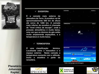  EXOSFERA
É a camada mais externa da
atmosfera da Terra. A exosfera vai de
aproximadamente 640 km de altura
até cerca de 1280 km. A camada
mais inferior da exosfera é chamada
de "nível crítico de escape", onde a
pressão atmosférica é muito baixa,
uma vez que os átomos do gás estão
muito amplamente espaçados, e a
temperatura é muito baixa.
 TERMOSFERA
É uma classificação térmica.
Localizada entre a mesosfera e o
espaço exterior. Nesta camada a
temperatura aumenta com a altitude.
Inclui a exosfera e parte da
ionosfera.
Fonte: www.google.com.br/imagens
 