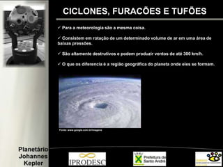 CICLONES, FURACÕES E TUFÕES
 Para a meteorologia são a mesma coisa.
 Consistem em rotação de um determinado volume de ar em uma área de
baixas pressões.
 São altamente destrutivos e podem produzir ventos de até 300 km/h.
 O que os diferencia é a região geográfica do planeta onde eles se formam.
Fonte: www.google.com.br/imagens
 