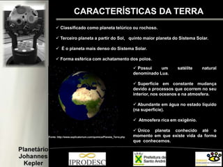CARACTERÍSTICAS DA TERRA
 Classificado como planeta telúrico ou rochoso.
 Terceiro planeta a partir do Sol, quinto maior planeta do Sistema Solar.
 É o planeta mais denso do Sistema Solar.
 Forma esférica com achatamento dos polos.
Fonte: http://www.explicatorium.com/quimica/Planeta_Terra.php
 Possui um satélite natural
denominado Lua.
 Superfície em constante mudança
devido a processos que ocorrem no seu
interior, nos oceanos e na atmosfera.
 Abundante em água no estado líquido
(na superfície).
 Atmosfera rica em oxigênio.
 Único planeta conhecido até o
momento em que existe vida da forma
que conhecemos.
 