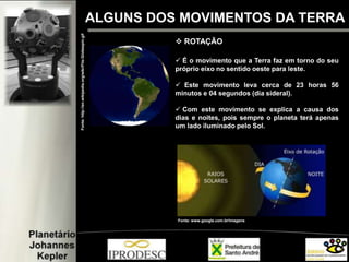ALGUNS DOS MOVIMENTOS DA TERRA
 ROTAÇÃO
 É o movimento que a Terra faz em torno do seu
próprio eixo no sentido oeste para leste.
 Este movimento leva cerca de 23 horas 56
minutos e 04 segundos (dia sideral).
 Com este movimento se explica a causa dos
dias e noites, pois sempre o planeta terá apenas
um lado iluminado pelo Sol.
Fonte:http://en.wikipedia.org/wiki/File:Globespin.gif
Fonte: www.google.com.br/imagens
 