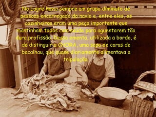 No Lugre havia sempre um grupo diminuto de pessoas encarregado do navio e, entre eles, os cozinheiros eram uma peça importante que mantinham todos com saúde para aguentarem tão dura profissão. Dessa ementa, utilizada a bordo, é de distinguir a CHORA, uma sopa de caras de bacalhau, que quase diariamente alimentava a tripulação. 