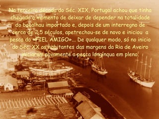 Na terceira década do Séc. XIX, Portugal achou que tinha chegado o momento de deixar de depender na totalidade do bacalhau importado e, depois de um interregno de cerca de 2,5 séculos, apetrechou-se de novo e iniciou  a pesca do «FIEL AMIGO»... De qualquer modo, só no inicio do Séc. XX os habitantes das margens da Ria de Aveiro iniciaram novamente a pesca longínqua em pleno. 