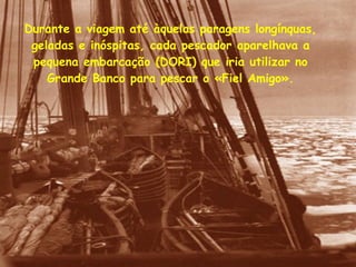 Durante a viagem até àquelas paragens longínquas, geladas e inóspitas, cada pescador aparelhava a pequena embarcação (DORI) que iria utilizar no Grande Banco para pescar o «Fiel Amigo». 