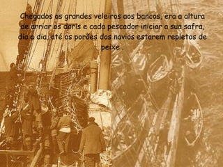 Chegados os grandes veleiros aos bancos, era a altura de arriar os doris e cada pescador iniciar a sua safra, dia a dia, até os porões dos navios estarem repletos de peixe . 
