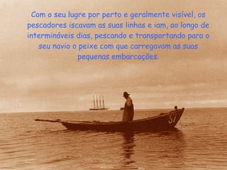 Com o seu lugre por perto e geralmente visível, os pescadores iscavam as suas linhas e iam, ao longo de intermináveis dias, pescando e transportando para o seu navio o peixe com que carregavam as suas pequenas embarcações. 