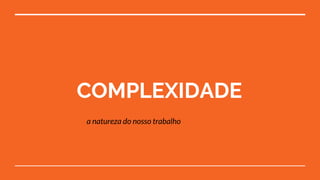 COMPLEXIDADE
a natureza do nosso trabalho
 