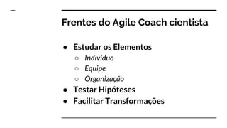 Frentes do Agile Coach cientista
● Estudar os Elementos
○ Indivíduo
○ Equipe
○ Organização
● Testar Hipóteses
● Facilitar Transformações
 